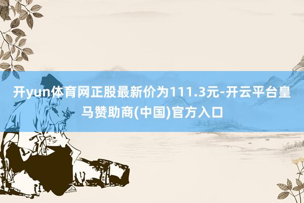 开yun体育网正股最新价为111.3元-开云平台皇马赞助商(中国)官方入口