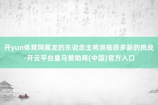 开yun体育网属龙的东说念主将濒临很多新的挑战-开云平台皇马赞助商(中国)官方入口